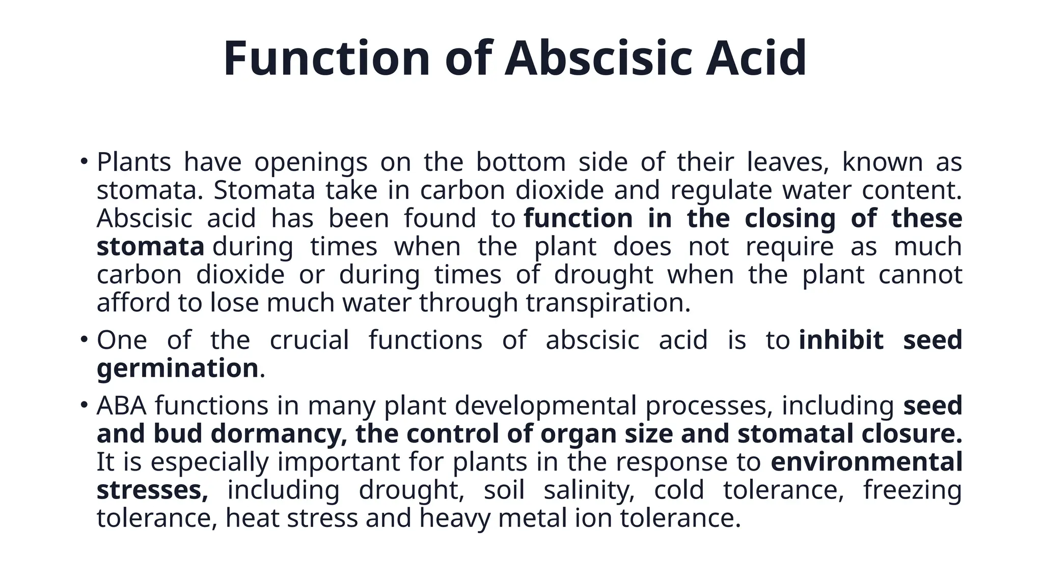 Function of Abscisic Acid
• Plants have openings on the bottom side of their leaves, known as
stomata. Stomata take in carbon dioxide and regulate water content.
Abscisic acid has been found to function in the closing of these
stomata during times when the plant does not require as much
carbon dioxide or during times of drought when the plant cannot
afford to lose much water through transpiration.
• One of the crucial functions of abscisic acid is to inhibit seed
germination.
• ABA functions in many plant developmental processes, including seed
and bud dormancy, the control of organ size and stomatal closure.
It is especially important for plants in the response to environmental
stresses, including drought, soil salinity, cold tolerance, freezing
tolerance, heat stress and heavy metal ion tolerance.
 