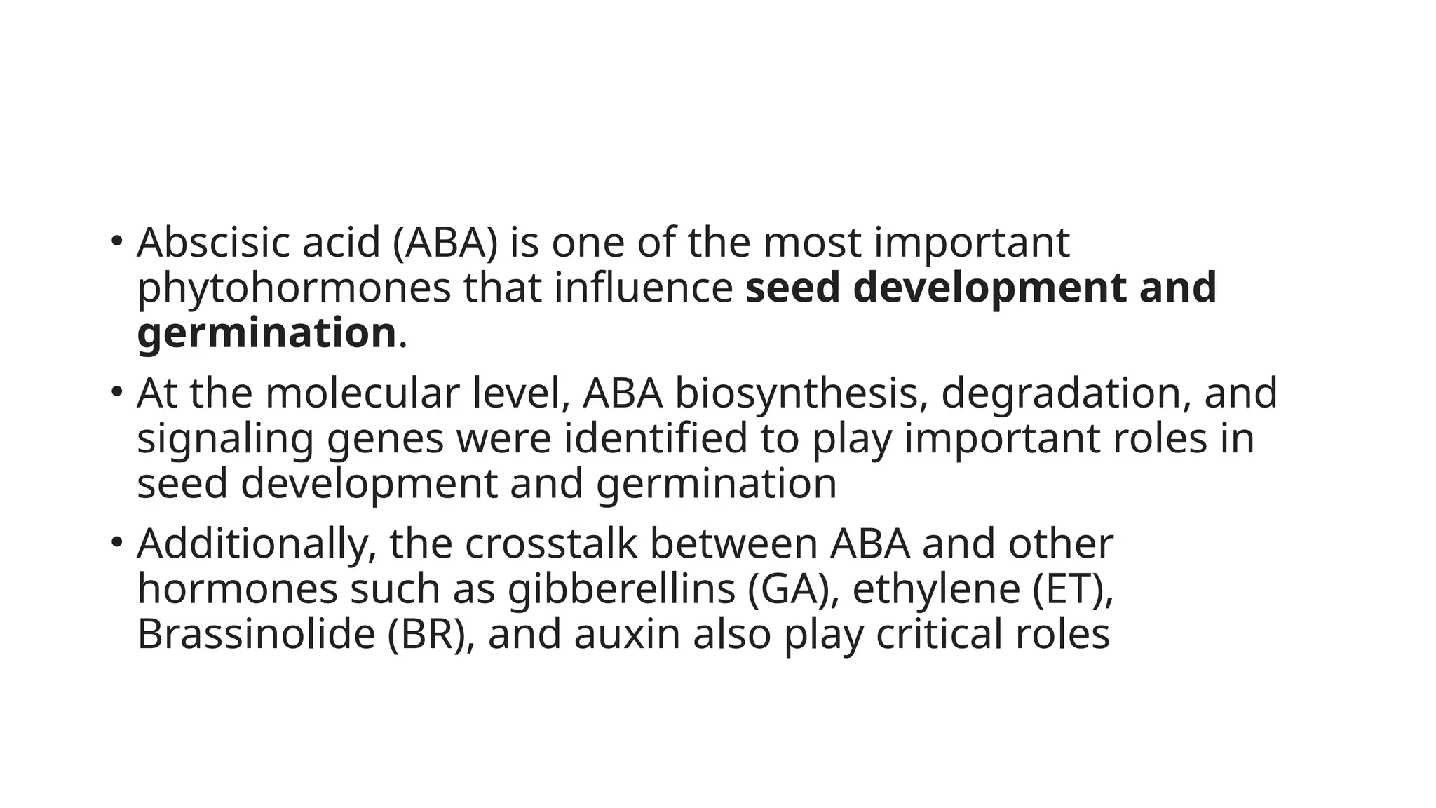 • Abscisic acid (ABA) is one of the most important
phytohormones that influence seed development and
germination.
• At the molecular level, ABA biosynthesis, degradation, and
signaling genes were identified to play important roles in
seed development and germination
• Additionally, the crosstalk between ABA and other
hormones such as gibberellins (GA), ethylene (ET),
Brassinolide (BR), and auxin also play critical roles
 