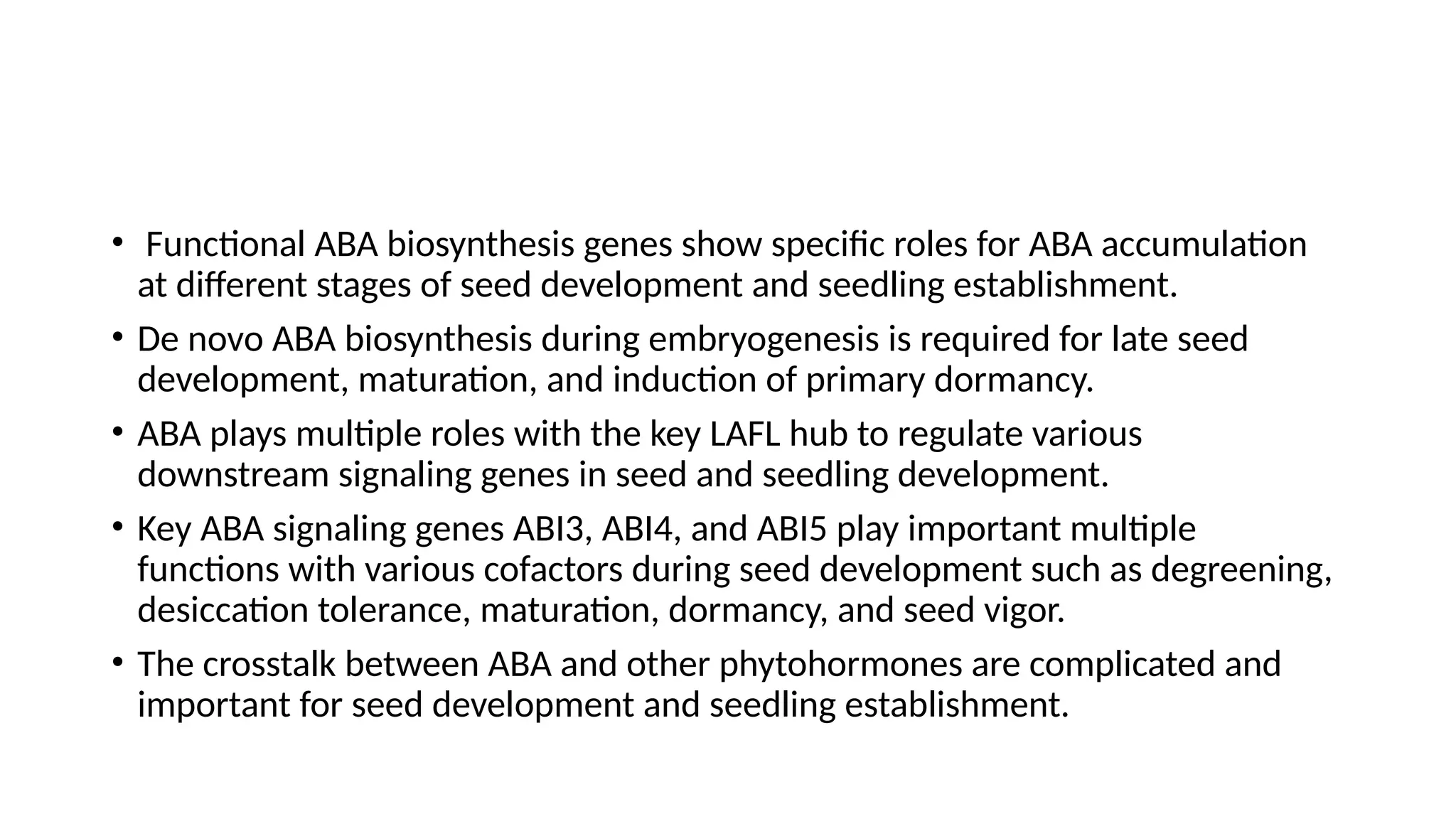 • Functional ABA biosynthesis genes show specific roles for ABA accumulation
at different stages of seed development and seedling establishment.
• De novo ABA biosynthesis during embryogenesis is required for late seed
development, maturation, and induction of primary dormancy.
• ABA plays multiple roles with the key LAFL hub to regulate various
downstream signaling genes in seed and seedling development.
• Key ABA signaling genes ABI3, ABI4, and ABI5 play important multiple
functions with various cofactors during seed development such as degreening,
desiccation tolerance, maturation, dormancy, and seed vigor.
• The crosstalk between ABA and other phytohormones are complicated and
important for seed development and seedling establishment.
 