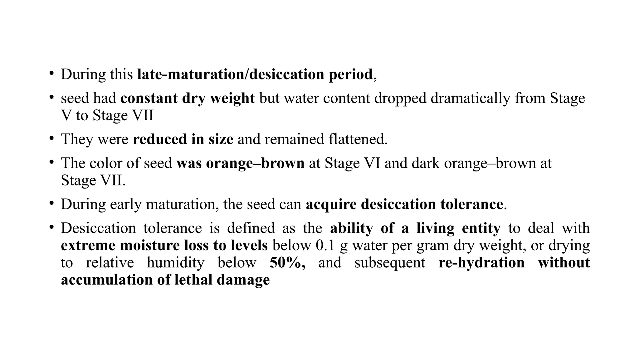 • During this late-maturation/desiccation period,
• seed had constant dry weight but water content dropped dramatically from Stage
V to Stage VII
• They were reduced in size and remained flattened.
• The color of seed was orange–brown at Stage VI and dark orange–brown at
Stage VII.
• During early maturation, the seed can acquire desiccation tolerance.
• Desiccation tolerance is defined as the ability of a living entity to deal with
extreme moisture loss to levels below 0.1 g water per gram dry weight, or drying
to relative humidity below 50%, and subsequent re-hydration without
accumulation of lethal damage
 