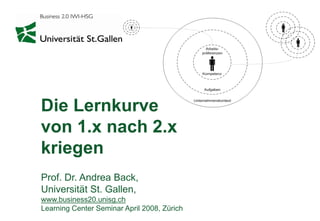 Die Lernkurve
von 1.x nach 2.x
kriegen
Prof. Dr. Andrea Back,
Universität St. Gallen,
www.business20.unisg.ch
Learning Center Seminar April 2008, Zürich
 
