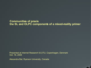 Communities of praxis the SL and OLPC components of a mixed-reality primer Presented at Internet Research 9.0,ITU, Copenhagen, Denmark Oct. 18, 2008 Alexandra Bal, Ryerson University, Canada 