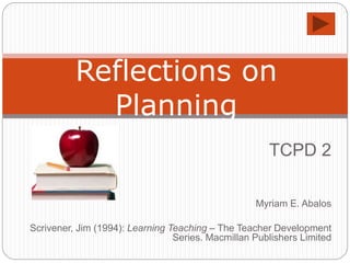 TCPD 2
Myriam E. Abalos
Scrivener, Jim (1994): Learning Teaching – The Teacher Development
Series. Macmillan Publishers Limited
Reflections on
Planning
 