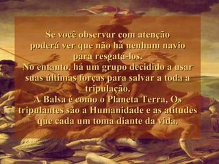 Se você observar com atenção poderá ver que não há nenhum navio para resgatá-los. No entanto, há um grupo decidido a usar suas últimas forças para salvar a toda a tripulação. A Balsa é como o Planeta Terra, Os tripulantes são a Humanidade e as atitudes que cada um toma diante da vida. 