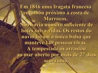Em 1816 uma fragata franc esa  encalhou próximo a costa de Marrocos.  Não havia número suficiente de botes salva-vidas . Os restos do navio   foram a única  balsa que manteve 149 pessoas vivas .   A   tempestade os arrastou ao mar aberto por mais de 27 dias sem rumo. 
