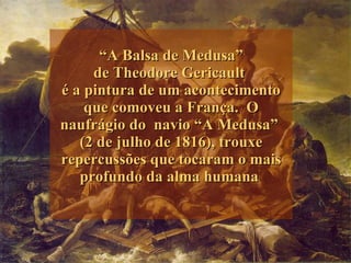 “ A Balsa de Medusa” de  Theodore Gericault  é a pintura de um  acontecimento que comoveu a França.  O naufrágio do  navio “A Medusa”  (2 de julho de 1816), trouxe repercussões que tocaram o mais profundo da alma humana    