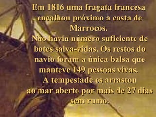 Em 1816 uma fragata francesa
   encalhou próximo a costa de
            Marrocos.
 Não havia número suficiente de
  botes salva-vidas. Os restos do
  navio foram a única balsa que
   manteve 149 pessoas vivas.
    A tempestade os arrastou
ao mar aberto por mais de 27 dias
            sem rumo.
 