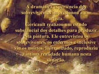 A dramática experiência dos
   sobrevivientes impresionou a um
                 artista.
      Gericault realizou um estudo
substancial dos detalhes para produzir
     esta pintura. Ele entrevistou os
 sobreviventes, os enfermos e inclusive
viu os mortos. Horrorizado, reproduziu
    a íntima realidade humana nesta
                situacão.
 