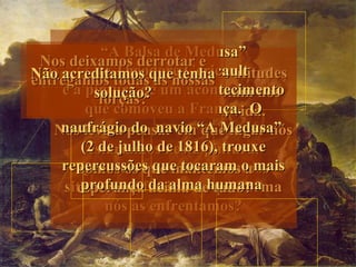 “A Balsa de Medusa”
 Nos deixamos derrotar e
  Não deixamos de nos
Não Nela, de todastudotenha atitudes
              Theodore Gericault
  Duvidamos deas diferentes
           vemos as e de
    acreditamos quenossas
entregamos
 esforçar para chegar à
    é a pintura de um acontecimento
    humanas que se manifestam nos
          solução?
             todos?
           forças?
          vitória?
         que comoveu a França. O
        momentos cruciais da vida.
   Nos leva a pensar em“A Medusa”
    naufrágio do navio que lugar nós
        (2 de julho de 1816), trouxe
         estaríamos nesta pintura.
    repercussões que atravessamos
       Somos os vezesmantemoso mais
       Quantas que tocaram a
     situacões difíceis e dehumana
       esperança da alma que forma
        profundo acima de tudo?
            nós as enfrentamos?
 