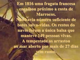 Em 1816 uma fragata francesa
encalhou próximo a costa de
Marrocos.
Não havia número suficiente de
botes salva-vidas. Os restos do
navio foram a única balsa que
manteve 149 pessoas vivas.
A tempestade os arrastou
ao mar aberto por mais de 27 dias
sem rumo.

 