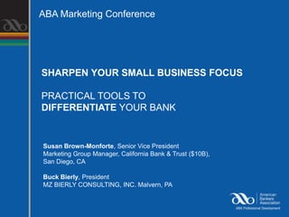 ABA Marketing Conference




SHARPEN YOUR SMALL BUSINESS FOCUS

PRACTICAL TOOLS TO
DIFFERENTIATE YOUR BANK


Susan Brown-Monforte, Senior Vice President
Marketing Group Manager, California Bank & Trust ($10B),
San Diego, CA

Buck Bierly, President
MZ BIERLY CONSULTING, INC. Malvern, PA
 