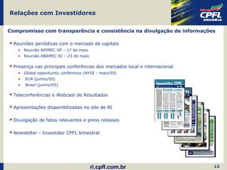 Relações com Investidores


Compromisso com transparência e consistência na divulgação de informações

  Reuniões periódicas com o mercado de capitais
    • Reunião APIMEC SP – 17 de maio
    • Reunião ABAMEC RJ – 23 de maio

  Presença nas principais conferências dos mercados local e internacional
    • Global opportunity conference (NYSE - maio/05)
    •   EUA (junho/05)
    •   Brasil (junho/05)

  Teleconferências e Webcast de Resultados

  Apresentações disponibilizadas no site de RI

  Divulgação de fatos relevantes e press releases

  Newsletter - Investidor CPFL bimestral




                                       ri.cpfl.com.br                       13
 