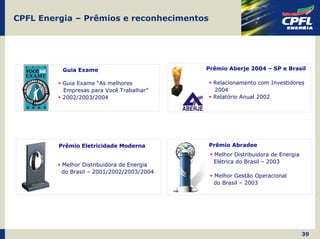 CPFL Energia – Prêmios e reconhecimentos




          Guia Exame                       Prêmio Aberje 2004 – SP e Brasil

          Guia Exame “As melhores            Relacionamento com Investidores
          Empresas para Você Trabalhar”      2004
          2002/2003/2004                     Relatório Anual 2002




         Prêmio Eletricidade Moderna       Prêmio Abradee
                                             Melhor Distribuidora de Energia
                                             Elétrica do Brasil – 2003
         Melhor Distribuidora de Energia
         do Brasil – 2001/2002/2003/2004
                                             Melhor Gestão Operacional
                                             do Brasil – 2003




                                                                               39
 