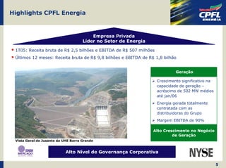 Highlights CPFL Energia



                                         Empresa Privada
                                     Líder no Setor de Energia

 1T05: Receita bruta de R$ 2,5 bilhões e EBITDA de R$ 507 milhões
 Últimos 12 meses: Receita bruta de R$ 9,8 bilhões e EBITDA de R$ 1,8 bilhão


                                                                             Geração

                                                                    Crescimento significativo na
                                                                    capacidade de geração –
                                                                    acréscimo de 502 MW médios
                                                                    até jan/06
                                                                    Energia gerada totalmente
                                                                    contratada com as
                                                                    distribuidoras do Grupo
                                                                    Margem EBITDA de 90%

                                                                 Alto Crescimento no Negócio
                                                                          de Geração
 Vista Geral de Jusante da UHE Barra Grande


                            Alto Nível de Governança Corporativa

                                                                                                   5
 