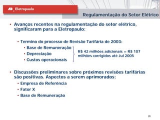 Regulamentação do Setor Elétrico

• Avanços recentes na regulamentação do setor elétrico,
  significaram para a Eletropaulo:

   • Termino do processo de Revisão Tarifária de 2003:
      • Base de Remuneração
                                R$ 42 milhões adicionais = R$ 107
      • Depreciação             milhões corrigidos até Jul 2005
      • Custos operacionais


• Discussões preliminares sobre próximos revisões tarifárias
  são positivas. Aspectos a serem aprimorados:
   • Empresa de Referência
   • Fator X
   • Base de Remuneração




                                                                    20
 