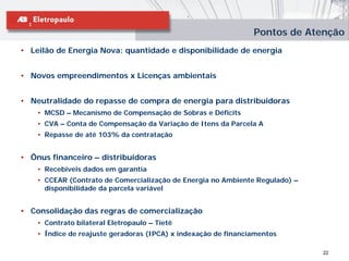 Pontos de Atenção
• Leilão de Energia Nova: quantidade e disponibilidade de energia


• Novos empreendimentos x Licenças ambientais


• Neutralidade do repasse de compra de energia para distribuidoras
    • MCSD – Mecanismo de Compensação de Sobras e Déficits
    • CVA – Conta de Compensação da Variação de Itens da Parcela A
    • Repasse de até 103% da contratação


• Ônus financeiro – distribuidoras
    • Recebíveis dados em garantia
    • CCEAR (Contrato de Comercialização de Energia no Ambiente Regulado) –
      disponibilidade da parcela variável


• Consolidação das regras de comercialização
    • Contrato bilateral Eletropaulo – Tietê
    • Índice de reajuste geradoras (IPCA) x indexação de financiamentos

                                                                              22
 