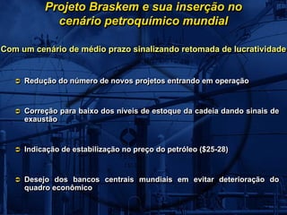 Projeto Braskem e sua inserção no
            cenário petroquímico mundial

Com um cenário de médio prazo sinalizando retomada de lucratividade:


     Redução do número de novos projetos entrando em operação
     Redução do número de novos projetos entrando em operação


     Correção para baixo dos níveis de estoque da cadeia dando sinais de
     Correção para baixo dos níveis de estoque da cadeia dando sinais de
     exaustão
     exaustão


     Indicação de estabilização no preço do petróleo ($25-28)
     Indicação de estabilização no preço do petróleo ($25-28)


     Desejo dos bancos centrais mundiais em evitar deterioração do
     Desejo dos bancos centrais mundiais em evitar deterioração do
     quadro econômico
     quadro econômico
 