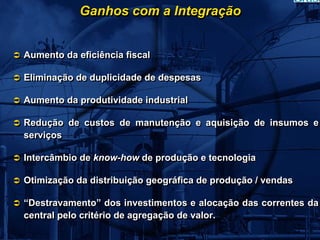 Ganhos com a Integração


Aumento da eficiência fiscal

Eliminação de duplicidade de despesas

Aumento da produtividade industrial

Redução de custos de manutenção e aquisição de insumos e
serviços

Intercâmbio de know-how de produção e tecnologia

Otimização da distribuição geográfica de produção / vendas

“Destravamento” dos investimentos e alocação das correntes da
central pelo critério de agregação de valor.
 