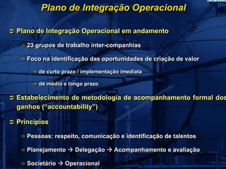 Plano de Integração Operacional

Plano de Integração Operacional em andamento

   23 grupos de trabalho inter-companhias
   23 grupos de trabalho inter-companhias

   Foco na identificação das oportunidades de criação de valor
   Foco na identificação das oportunidades de criação de valor

       de curto prazo // implementação imediata
       de curto prazo implementação imediata

       de médio e longo prazo
       de médio e longo prazo

Estabelecimento de metodologia de acompanhamento formal dos
ganhos (“accountability”)

Princípios

   Pessoas: respeito, comunicação e identificação de talentos
   Pessoas: respeito, comunicação e identificação de talentos

   Planejamento
   Planejamento     Delegação
                    Delegação       Acompanhamento e avaliação
                                    Acompanhamento e avaliação

   Societário
   Societário    Operacional
                 Operacional
 