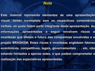 Nota

Este material representa elementos de uma apresentação
visual, sendo incompleto sem os respectivos comentários
verbais, os quais fazem parte integrante desta apresentação. As
informações   apresentadas a seguir envolvem riscos e
incertezas que afetam o futuro das companhias envolvidas e o
projeto BRASKEM. Estes riscos e incertezas englobam fatores
econômicos, competitivos, legais, governamentais . . . etc, não
estando limitados a apenas estes, e que podem comprometer a
realização das expectativas apresentadas.
 