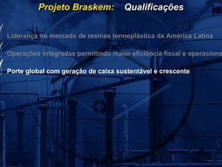 Projeto Braskem:           Qualificações


Liderança no mercado de resinas termoplástica da América Latina

Operações integradas permitindo maior eficiência fiscal e operaciona

Porte global com geração de caixa sustentável e crescente
 