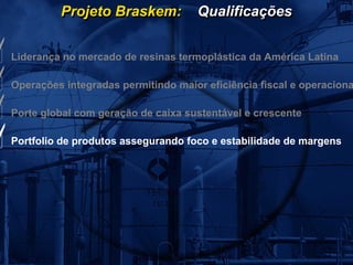 Projeto Braskem:           Qualificações


Liderança no mercado de resinas termoplástica da América Latina

Operações integradas permitindo maior eficiência fiscal e operaciona

Porte global com geração de caixa sustentável e crescente

Portfolio de produtos assegurando foco e estabilidade de margens
 