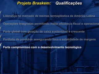 Projeto Braskem:           Qualificações


Liderança no mercado de resinas termoplástica da América Latina

Operações Integradas permitindo maior eficiência fiscal e operaciona

Porte global com geração de caixa sustentável e crescente

Portfolio de produtos assegurando foco e estabilidade de margens

Forte compromisso com o desenvolvimento tecnológico
 