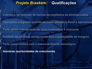 Projeto Braskem:           Qualificações


Liderança no mercado de resinas termoplástica da América Latina

Operações Integradas permitindo maior eficiência fiscal e operaciona

Porte global com geração de caixa sustentável e crescente

Portfolio de produtos assegurando foco e estabilidade de margens

Forte compromisso com o desenvolvimento tecnológico

Inúmeras oportunidades de crescimento
 