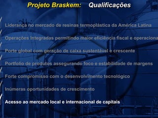 Projeto Braskem:           Qualificações


Liderança no mercado de resinas termoplástica da América Latina

Operações Integradas permitindo maior eficiência fiscal e operaciona

Porte global com geração de caixa sustentável e crescente

Portfolio de produtos assegurando foco e estabilidade de margens

Forte compromisso com o desenvolvimento tecnológico

Inúmeras oportunidades de crescimento

Acesso ao mercado local e internacional de capitais
 