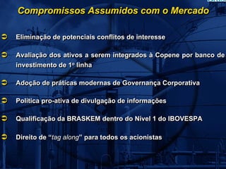 Compromissos Assumidos com o Mercado

Eliminação de potenciais conflitos de interesse

Avaliação dos ativos a serem integrados à Copene por banco de
investimento de 1o linha
                 o



Adoção de práticas modernas de Governança Corporativa

Política pro-ativa de divulgação de informações

Qualificação da BRASKEM dentro do Nível 1 do IBOVESPA

Direito de “tag along” para todos os acionistas
 