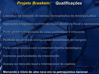 Projeto Braskem:           Qualificações


Liderança no mercado de resinas Termoplástica da América Latina

Operações Integradas permitindo maior eficiência fiscal e operaciona

Porte global com geração de caixa sustentável e crescente

Portfolio de produtos assegurando estabilidade de margens

Forte compromisso com o desenvolvimento tecnológico

Inúmeras oportunidades de crescimento

Acesso ao mercado local e internacional de capitais

Marcando o início de uma nova era na petroquímica nacional
 
