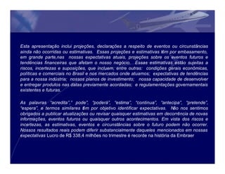 Esta apresentação inclui projeções, declarações a respeito de eventos ou circunstâncias
ainda não ocorridas ou estimativas. Essas projeções e estimativas têm por embasamento,
em grande parte,nas nossas expectativas atuais, projeções sobre os eventos futuros e
tendências financeiras que afetam o nosso negócio. Essas estimativas estão sujeitas a
riscos, incertezas e suposições, que incluem, entre outras: condições gerais econômicas,
políticas e comerciais no Brasil e nos mercados onde atuamos; expectativas de tendências
para a nossa indústria; nossos planos de investimento; nossa capacidade de desenvolver
e entregar produtos nas datas previamente acordadas; e regulamentações governamentais
existentes e futuras.

As palavras “acredita”,” pode”, “poderá”, “estima”, “continua”, “antecipa”, “pretende”,
“espera”, e termos similares t m por objetivo identificar expectativas. Não nos sentimos
                               ê
obrigados a publicar atualizações ou revisar quaisquer estimativas em decorrência de novas
informações, eventos futuros ou quaisquer outros acontecimentos. Em vista dos riscos e
incertezas, as estimativas, eventos e circunstâncias sobre o futuro podem não ocorrer.
Nossos resultados reais podem diferir substancialmente daqueles mencionados em nossas
expectativas Lucro de R$ 338,4 milhões no trimestre é recorde na história da Embraer
 