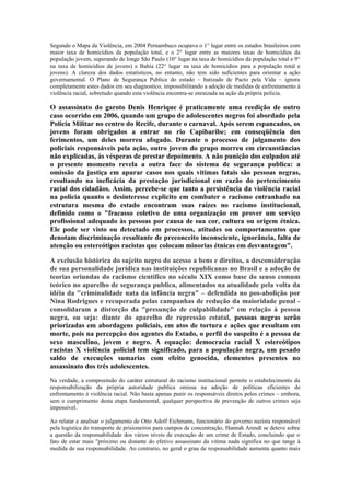 Segundo o Mapa da Violência, em 2004 Pernambuco ocupava o 1° lugar entre os estados brasileiros com
maior taxa de homicídios da população total, e o 2° lugar entre as maiores taxas de homicídios da
população jovem, superando de longe São Paulo (10° lugar na taxa de homicídios da população total e 9°
na taxa de homicídios de jovens) e Bahia (22° lugar na taxa de homicídios para a população total e
jovens). A clareza dos dados estatísticos, no entanto, não tem sido suficientes para orientar a ação
governamental. O Plano de Segurança Publica do estado – batizado de Pacto pela Vida – ignora
completamente estes dados em seu diagnostico, impossibilitando a adoção de medidas de enfrentamento à
violência racial, sobretudo quando esta violência encontra-se enraizada na ação da própria policia.

O assassinato do garoto Denis Henrique é praticamente uma reedição de outro
caso ocorrido em 2006, quando um grupo de adolescentes negros foi abordado pela
Policia Militar no centro do Recife, durante o carnaval. Após serem espancados, os
jovens foram obrigados a entrar no rio Capibaribe; em conseqüência dos
ferimentos, um deles morreu afogado. Durante o processo de julgamento dos
policiais responsáveis pela ação, outro jovem do grupo morreu em circunstâncias
não explicadas, às vésperas de prestar depoimento. A não punição dos culpados até
o presente momento revela a outra face do sistema de segurança publica: a
omissão da justiça em apurar casos nos quais vitimas fatais são pessoas negras,
resultando na ineficácia da prestação jurisdicional em razão do pertencimento
racial dos cidadãos. Assim, percebe-se que tanto a persistência da violência racial
na policia quanto o desinteresse explicito em combater o racismo entranhado na
estrutura mesma do estado encontram suas raízes no racismo institucional,
definido como o "fracasso coletivo de uma organização em prover um serviço
profissional adequado às pessoas por causa de sua cor, cultura ou origem étnica.
Ele pode ser visto ou detectado em processos, atitudes ou comportamentos que
denotam discriminação resultante de preconceito inconsciente, ignorância, falta de
atenção ou estereótipos racistas que colocam minorias étnicas em desvantagem".

A exclusão histórica do sujeito negro do acesso a bens e direitos, a desconsideração
de sua personalidade jurídica nas instituições republicanas no Brasil e a adoção de
teorias oriundas do racismo cientifico no século XIX como base do senso comum
teórico no aparelho de segurança publica, alimentados na atualidade pela volta da
idéia da "criminalidade nata da infância negra" – defendida no pos-abolição por
Nina Rodrigues e recuperada pelas campanhas de redução da maioridade penal -
consolidaram a distorção da "presunção de culpabilidade" em relação à pessoa
negra, ou seja: diante do aparelho de repressão estatal, pessoas negras serão
priorizadas em abordagens policiais, em atos de tortura e ações que resultam em
morte, pois na percepção dos agentes do Estado, o perfil do suspeito é a pessoa de
sexo masculino, jovem e negro. A equação: democracia racial X estereótipos
racistas X violência policial tem significado, para a população negra, um pesado
saldo de execuções sumarias com efeito genocida, elementos presentes no
assassinato dos três adolescentes.
Na verdade, a compreensão do caráter estrutural do racismo institucional permite o estabelecimento da
responsabilização da própria autoridade publica omissa na adoção de políticas eficientes de
enfrentamento à violência racial. Não basta apenas punir os responsáveis diretos pelos crimes – embora,
sem o cumprimento desta etapa fundamental, qualquer perspectiva de prevenção de outros crimes seja
impossível.

Ao relatar e analisar o julgamento de Otto Adolf Eichmann, funcionário do governo nazista responsável
pela logística do transporte de prisioneiros para campos de concentração, Hannah Arendt se deteve sobre
a questão da responsabilidade dos vários níveis de execução de um crime de Estado, concluindo que o
fato de estar mais "próximo ou distante do efetivo assassinato da vitima nada significa no que tange à
medida de sua responsabilidade. Ao contrario, no geral o grau de responsabilidade aumenta quanto mais
 
