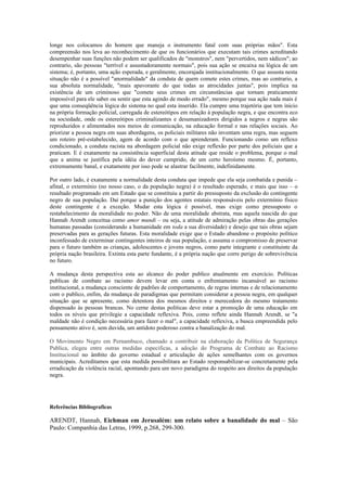 longe nos colocamos do homem que maneja o instrumento fatal com suas próprias mãos". Esta
compreensão nos leva ao reconhecimento de que os funcionários que executam tais crimes acreditando
desempenhar suas funções não podem ser qualificados de "monstros", nem "pervertidos, nem sádicos"; ao
contrario, são pessoas "terrível e assustadoramente normais", pois sua ação se encaixa na lógica de um
sistema; é, portanto, uma ação esperada, e geralmente, encorajada institucionalmente. O que assusta nesta
situação não é a possível "anormalidade" da conduta de quem comete estes crimes, mas ao contrario, a
sua absoluta normalidade, "mais apavorante do que todas as atrocidades juntas", pois implica na
existência de um criminoso que "comete seus crimes em circunstâncias que tornam praticamente
impossível para ele saber ou sentir que esta agindo de modo errado", mesmo porque sua ação nada mais é
que uma conseqüência lógica do sistema no qual esta inserido. Ela cumpre uma trajetória que tem inicio
na própria formação policial, carregada de estereótipos em relação à população negra, e que encontra eco
na sociedade, onde os estereótipos criminalizantes e desumanizadores dirigidos a negros e negras são
reproduzidos e alimentados nos meios de comunicação, na educação formal e nas relações sociais. Ao
priorizar a pessoa negra em suas abordagens, os policiais militares não inventam uma regra, mas seguem
um roteiro pré-estabelecido, agem de acordo com o que aprenderam. Funcionando como um reflexo
condicionado, a conduta racista na abordagem policial não exige reflexão por parte dos policiais que a
praticam. E é exatamente na consistência superficial desta atitude que reside o problema, porque o mal
que a anima se justifica pela idéia do dever cumprido, de um certo heroísmo mesmo. É, portanto,
extremamente banal, e exatamente por isso pode se alastrar facilmente, indefinidamente.

Por outro lado, é exatamente a normalidade desta conduta que impede que ela seja combatida e punida –
afinal, o extermínio (no nosso caso, o da população negra) é o resultado esperado, e mais que isso – o
resultado programado em um Estado que se constituiu a partir do pressuposto da exclusão do contingente
negro de sua população. Daí porque a punição dos agentes estatais responsáveis pelo extermínio físico
deste contingente é a exceção. Mudar esta lógica é possível, mas exige como pressuposto o
restabelecimento da moralidade no poder. Não de uma moralidade abstrata, mas aquela nascida do que
Hannah Arendt conceitua como amor mundi – ou seja, a atitude de admiração pelas obras das gerações
humanas passadas (considerando a humanidade em toda a sua diversidade) e desejo que tais obras sejam
preservadas para as gerações futuras. Esta moralidade exige que o Estado abandone o propósito político
inconfessado de exterminar contingentes inteiros de sua população, e assuma o compromisso de preservar
para o futuro também as crianças, adolescentes e jovens negros, como parte integrante e constituinte da
própria nação brasileira. Extinta esta parte fundante, é a própria nação que corre perigo de sobrevivência
no futuro.

A mudança desta perspectiva esta ao alcance do poder publico atualmente em exercício. Políticas
publicas de combate ao racismo devem levar em conta o enfrentamento incansável ao racismo
institucional, a mudança consciente de padrões de comportamento, de regras internas e de relacionamento
com o publico, enfim, da mudança de paradigmas que permitam considerar a pessoa negra, em qualquer
situação que se apresente, como detentora dos mesmos direitos e merecedora do mesmo tratamento
dispensado às pessoas brancas. No cerne destas políticas deve estar a promoção de uma educação em
todos os níveis que privilegie a capacidade reflexiva. Pois, como reflete ainda Hannah Arendt, se "a
maldade não é condição necessária para fazer o mal", a capacidade reflexiva, a busca empreendida pelo
pensamento ativo é, sem duvida, um antídoto poderoso contra a banalização do mal.

O Movimento Negro em Pernambuco, chamado a contribuir na elaboração da Política de Segurança
Publica, elegeu entre outras medidas especificas, a adoção do Programa de Combate ao Racismo
Institucional no âmbito do governo estadual e articulação de ações semelhantes com os governos
municipais. Acreditamos que esta medida possibilitara ao Estado responsabilizar-se concretamente pela
erradicação da violência racial, apontando para um novo paradigma do respeito aos direitos da população
negra.




Referências Bibliograficas

ARENDT, Hannah, Eichman em Jerusalém: um relato sobre a banalidade do mal – São
Paulo: Companhia das Letras, 1999, p.268, 299-300.
 