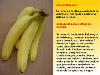 Sistema Nervoso: As Bananas contêm elevado teor de vitamina B, que ajuda a acalmar o sistema nervoso. Excesso de peso e Stress do trabalho: Estudos do Instituto de Psicologia de Salzbourg, na Áustria, mostram que a pressão no trabalho leva à excessiva ingestão de comidas, como chocolate e biscoitos. Examinando 5 mil pacientes em hospitais, pesquisadores concluíram que os mais obesos eram os que tinham trabalhos com maior pressão. O relatório concluíu que, para evitar a ansiedade por comida, precisamos de controlar os níveis de açúcar no sangue. 