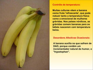 Contrôle de temperatura:  Muitas culturas vêem a banana como fruta 'refrescante', que pode reduzir tanto a temperatura física como a emocional de mulheres grávidas. Nos países nórdicos, as grávidas comem bananas para os bébés nascerem com temperatura baixa. Desordens Afectivas Ocasionais: A banana auxilia os que sofrem de DAO, porque contêm um incrementador natural do humor, o "trypotophan". 