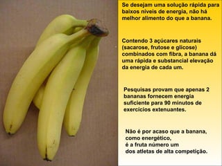 Se desejam uma solução rápida para baixos níveis de energia, não há melhor alimento do que a banana. Contendo 3 açúcares naturais (sacarose, frutose e glicose) combinados com fibra, a banana dá uma rápida e substancial elevação da energia de cada um. Pesquisas provam que apenas 2 bananas fornecem energia suficiente para 90 minutos de exercícios extenuantes. Não é por acaso que a banana, como energético, é a fruta número um dos atletas de alta competição. 