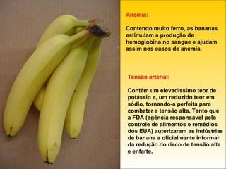 Anemia: Contendo muito ferro, as bananas estimulam a produção de hemoglobina no sangue e ajudam assim nos casos de anemia. Tensão arterial: Contém um elevadíssimo teor de potássio e, um reduzido teor em sódio, tornando-a perfeita para combater a tensão alta. Tanto que a FDA (agência responsável pelo controle de alimentos e remédios dos EUA) autorizaram as indústrias de banana a oficialmente informar da redução do risco de tensão alta e enfarte. 