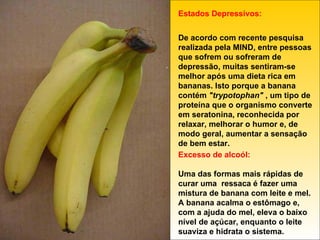 Estados Depressivos: De acordo com recente pesquisa realizada pela MIND, entre pessoas que sofrem ou sofreram de depressão, muitas sentiram-se melhor após uma dieta rica em bananas. Isto porque a banana contém  "trypotophan"  , um tipo de proteína que o organismo converte em seratonina, reconhecida por relaxar, melhorar o humor e, de modo geral, aumentar a sensação de bem estar. Excesso de alcoól: Uma das formas mais rápidas de curar uma  ressaca é fazer uma mistura de banana com leite e mel. A banana acalma o estômago e, com a ajuda do mel, eleva o baixo nível de açúcar, enquanto o leite suaviza e hidrata o sistema. 