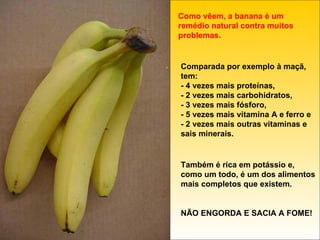 Como vêem, a banana é um remédio natural contra muitos problemas. Comparada por exemplo à maçã, tem: - 4 vezes mais proteínas, - 2 vezes mais carbohidratos, - 3 vezes mais fósforo, - 5 vezes mais vitamina A e ferro e  - 2 vezes mais outras vitaminas e sais minerais. Também é rica em potássio e, como um todo, é um dos alimentos mais completos que existem. NÃO ENGORDA E SACIA A FOME! 