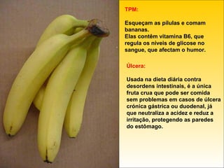 TPM: Esqueçam as pílulas e comam bananas. Elas contêm vitamina B6, que regula os níveis de glicose no sangue, que afectam o humor. Úlcera: Usada na dieta diária contra desordens intestinais, é a única fruta crua que pode ser comida sem problemas em casos de úlcera crónica gástrica ou duodenal, já que neutraliza a acidez e reduz a irritação, protegendo as paredes do estômago. 