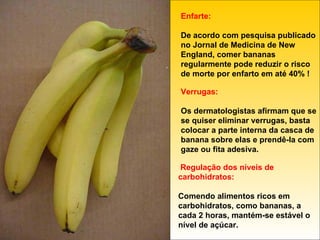 Enfarte: De acordo com pesquisa publicado no Jornal de Medicina de New England, comer bananas regularmente pode reduzir o risco de morte por enfarto em até 40% ! Verrugas: Os dermatologistas afirmam que se se quiser eliminar verrugas, basta colocar a parte interna da casca de banana sobre elas e prendê-la com gaze ou fita adesiva. Regulação dos níveis de carbohidratos: Comendo alimentos ricos em carbohidratos, como bananas, a cada 2 horas, mantém-se estável o nível de açúcar. 