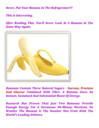 Never, Put Your Banana In The Refrigerator!!!  This Is Interesting.  After Reading This, You'll Never Look At A Banana In The Same Way Again.  Bananas Contain Three Natural Sugars - Sucrose, Fructose And Glucose Combined With Fibre. A Banana Gives An Instant, Sustained And Substantial Boost Of Energy. Research Has Proven That Just Two Bananas Provide Enough Energy For A Strenuous 90-Minute Workout. No Wonder The Banana Is The Number One Fruit With The World's Leading Athletes. But Energy Isn't The Only Way A Banana Can Help Us Keep Fit. It Can Also Help Overcome Or Prevent A Substantial Number Of Illnesses And Conditions, Making It A Must To Add To Our Daily Diet.  Depression: According To A Recent Survey Undertaken By MIND Amongst People Suffering From Depression, Many Felt Much Better After Eating A Banana. This Is Because Bananas Contain Tryptophan, A Type Of Protein That The Body Converts Into Serotonin, Known To Make You Relax, Improve Your Mood And Generally Make You Feel Happier. PMS: Forget The Pills - Eat A Banana. The Vitamin B6 It Contains Regulates Blood Glucose Levels, Which Can Affect Your Mood. Anaemia: High In Iron, Bananas Can Stimulate The Production Of Haemoglobin In The Blood And So Helps In Cases Of Anaemia. Blood Pressure: This Unique Tropical Fruit Is Extremely High In Potassium Yet Low In Salt, Making It Perfect To Beat Blood Pressure. So Much So, The US Food And Drug Administration Has Just Allowed The Banana Industry To Make Official Claims For The Fruit's Ability To Reduce The Risk Of Blood Pressure And Stroke.  Error! Filename Not Specified. Brain Power: 200 Students At A Twickenham (Middlesex) School Were Helped Through Their Exams This Year By Eating Bananas At Breakfast, Break, And Lunch In A Bid To Boost Their Brain Power. Research Has Shown That The Potassium-Packed Fruit Can Assist Learning By Making Pupils More Alert. Constipation: High In Fibre, Including Bananas In The Diet Can Help Restore Normal Bowel Action, Helping To Overcome The Problem Without Resorting To Laxatives. Hangovers: One Of The Quickest Ways Of Curing A Hangover Is To Make A Banana Milkshake, Sweetened With Honey. The Banana Calms The Stomach And, With The Help Of The Honey, Builds Up Depleted Blood Sugar Levels, While The Milk Soothes And Re-Hydrates Your System. Heartburn: Bananas Have A Natural Antacid Effect In The Body, So If You Suffer From Heartburn, Try Eating A Banana For Soothing Relief.  Morning Sickness: Snacking On Bananas Between Meals Helps To Keep Blood Sugar Levels Up And Avoid Morning Sickness. Mosquito Bites: Before Reaching For The Insect Bite Cream, Try Rubbing The Affected Area With The Inside Of A Banana Skin. Many People Find It Amazingly Successful At Reducing Swelling And Irritation.  Nerves: Bananas Are High In B Vitamins That Help Calm The Nervous System. Overweight And At Work? Studies At The Institute Of Psychology In Austria Found Pressure At Work Leads To Gorging On Comfort Food Like Chocolate And Crisps.  Looking At 5,000 Hospital Patients, Researchers Found The Most Obese Were More Likely To Be In High-Pressure Jobs.  The Report Concluded That, To Avoid Panic-Induced Food Cravings, We Need To Control Our Blood Sugar Levels By Snacking On High Carbohydrate Foods Every Two Hours To Keep Levels Steady.  Ulcers: The Banana Is Used As The Dietary Food Against Intestinal Disorders Because Of Its Soft Texture And Smoothness. It Is The Only Raw Fruit That Can Be Eaten Without Distress In Over-Chronicler Cases. It Also Neutralizes Over-Acidity And Reduces Irritation By Coating The Lining Of The Stomach. Temperature Control: Many Other Cultures See Bananas As A "
Cooling"
 Fruit That Can Lower Both The Physical And Emotional Temperature Of Expectant Mothers. In Thailand , For Example, Pregnant Women Eat Bananas To Ensure Their Baby Is Born With A Cool Temperature.  Seasonal Affective Disorder (SAD): Bananas Can Help SAD Sufferers Because They Contain The Natural Mood Enhancer Tryptophan. Smoking & Tobacco Use: Bananas Can Also Help People Trying To Give Up Smoking. The B6, B12 They Contain, As Well As The Potassium! And Magnesium Found In Them, Help The Body Recover From The Effects Of Nicotine Withdrawal. Stress: Potassium Is A Vital Mineral, Which Helps Normalize The Heartbeat, Sends Oxygen To The Brain And Regulates Your Body's Water Balance. When We Are Stressed, Our Metabolic Rate Rises, Thereby Reducing Our Potassium Levels. These Can Be Rebalanced With The Help Of A High-Potassium Banana Snack. Strokes: According To Research In "
The New England Journal Of Medicine, 'Eating Bananas As Part Of A Regular Diet Can Cut The Risk Of Death By Strokes By As Much As 40%!  Warts: Those Keen On Natural Alternatives Swear That If You Want To Kill Off A Wart, Take A Piece Of Banana Skin And Place It On The Wart, With The Yellow Side Out. Carefully Hold The Skin In Place With A Plaster Or Surgical Tape! So, A Banana Really Is A Natural Remedy For Many Ills. When You Compare It To An Apple, It Has Four Times The Protein, Twice The Carbohydrate, Three Times The Phosphorus, Five Times The Vitamin A And Iron, And Twice The Other Vitamins And Minerals.  It Is Also Rich In Potassium And Is One Of The Best Value Foods Around So Maybe Its Time To Change That Well-Known Phrase So That We Say,   "
A Banana A Day Keeps The Doctor Away!"
 PS: Bananas Must Be The Reason Monkeys Are So Happy All The Time! I Will Add One Here; Want A Quick Shine On Our Shoes?? Take The INSIDE Of The Banana Skin, And Rub Directly On The Shoe...Polish With Dry Cloth. Amazing Fruit. Thanks Aneek Gupta 