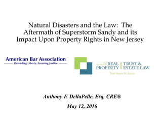 Natural Disasters and the Law: The
Aftermath of Superstorm Sandy and its
Impact Upon Property Rights in New Jersey
Anthony F. DellaPelle, Esq, CRE®
May 12, 2016
 