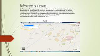 La Provincia de Abancay es una provincia del Perú del sur del Perú, situada en la parte central y
septentrional del Departamento de Apurímac, perteneciente a la Región Apurímac Su territorio
corresponde al antiguo Corregimiento de Abancay creado durante las reformas del virrey Toledo.
Durante la Colonia comprendía 18 pueblos y 23 repartimientos. Entre sus corregidores destacaron:
Antonio de la Riva Agüero (siglo XVII) y Manuel de Villalta (siglo XVIII).
La Provincia fue creada el 3 de noviembre de 1874.
La Provincia de Abancay
MAPA
 