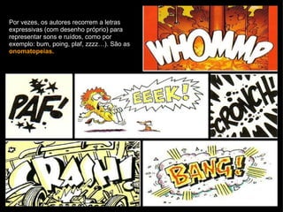 Por vezes, os autores recorrem a letras expressivas (com desenho próprio) para representar sons e ruídos, como por exemplo: bum, poing, plaf, zzzz…). São as  onomatopeias. 