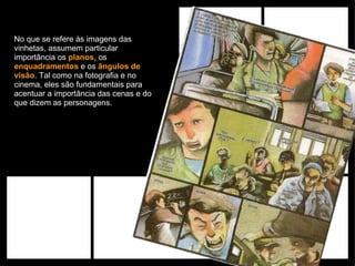 No que se refere às imagens das vinhetas, assumem particular importância os  planos , os  enquadramentos  e os  ângulos de visão . Tal como na fotografia e no cinema, eles são fundamentais para acentuar a importância das cenas e do que dizem as personagens.  