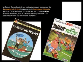 A Banda Desenhada é um meio expressivo que nasce da  linguagem icónica  (imagens) e da  linguagem literária  (texto). Caracteriza-se, portanto, por ser uma  narrativa  icónica e literária, isto é, caracteriza-se por contar um assunto através do desenho e do texto. 