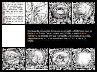 Comparada com outras formas de expressão, o factor que mais se destaca na Banda Desenhada é, sem dúvida, o seu  carácter narrativo , na medida em que representa um conjunto de acções, passadas em tempo e espaço determinados, sob a forma de relato. 
