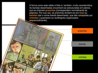 A forma como este relato é feito é, também, muito característica. As bandas desenhadas encontram-se estruturadas em planos, que se chamam  pranchas  (correspondem normalmente às páginas). Por sua vez, as pranchas dividem-se em  tiras  ou  bandas  (daí o nome banda desenhada), que são compostas por  vinhetas  ( quadrados ou rectângulos organizados sequencialmente). prancha banda vinheta 